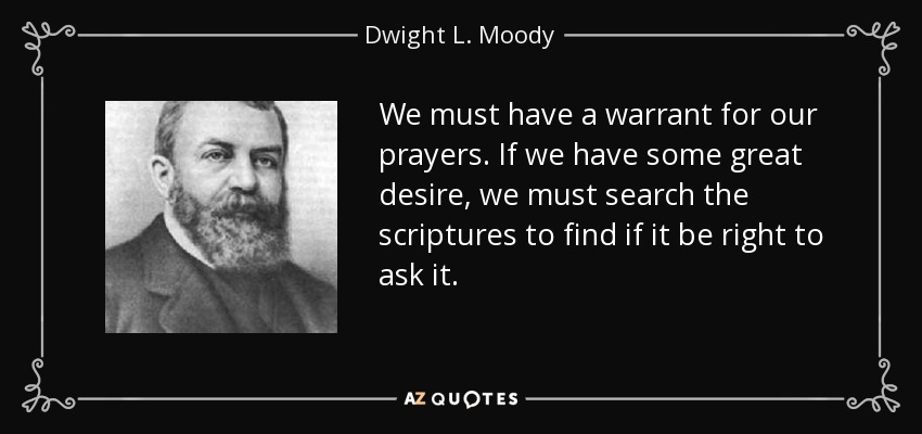 We must have a warrant for our prayers. If we have some great desire, we must search the scriptures to find if it be right to ask it. - Dwight L. Moody