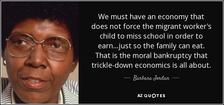 We must have an economy that does not force the migrant worker's child to miss school in order to earn...just so the family can eat. That is the moral bankruptcy that trickle-down economics is all about. - Barbara Jordan
