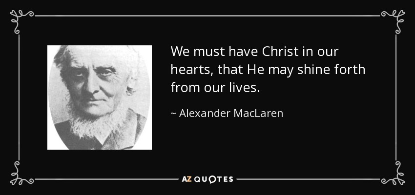 We must have Christ in our hearts, that He may shine forth from our lives. - Alexander MacLaren