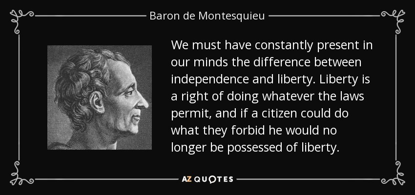 We must have constantly present in our minds the difference between independence and liberty. Liberty is a right of doing whatever the laws permit, and if a citizen could do what they forbid he would no longer be possessed of liberty. - Baron de Montesquieu