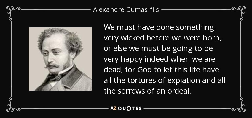 We must have done something very wicked before we were born, or else we must be going to be very happy indeed when we are dead, for God to let this life have all the tortures of expiation and all the sorrows of an ordeal. - Alexandre Dumas-fils