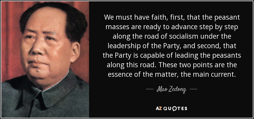 We must have faith, first, that the peasant masses are ready to advance step by step along the road of socialism under the leadership of the Party, and second, that the Party is capable of leading the peasants along this road. These two points are the essence of the matter, the main current. - Mao Zedong