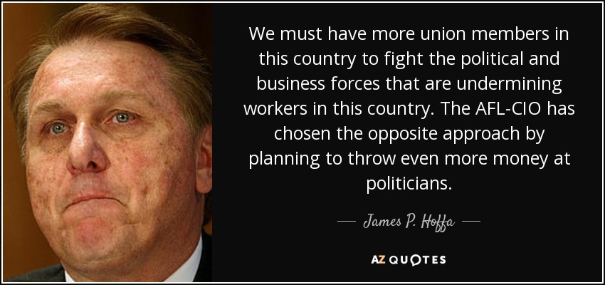 We must have more union members in this country to fight the political and business forces that are undermining workers in this country. The AFL-CIO has chosen the opposite approach by planning to throw even more money at politicians. - James P. Hoffa