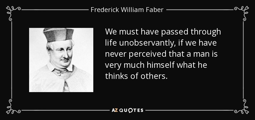 We must have passed through life unobservantly, if we have never perceived that a man is very much himself what he thinks of others. - Frederick William Faber