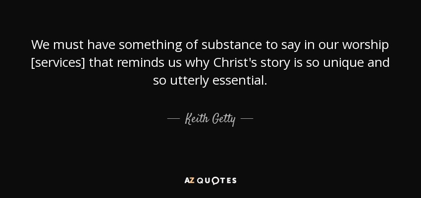 We must have something of substance to say in our worship [services] that reminds us why Christ's story is so unique and so utterly essential. - Keith Getty