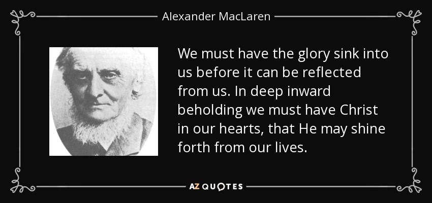 We must have the glory sink into us before it can be reflected from us. In deep inward beholding we must have Christ in our hearts, that He may shine forth from our lives. - Alexander MacLaren