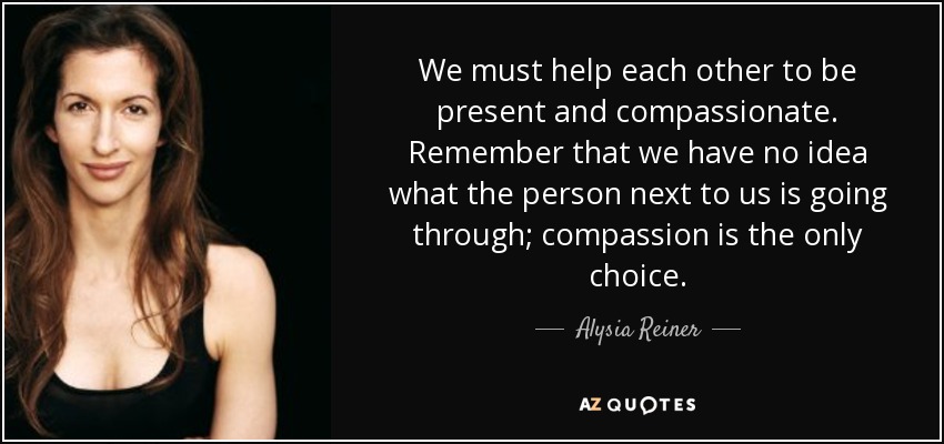 We must help each other to be present and compassionate. Remember that we have no idea what the person next to us is going through; compassion is the only choice. - Alysia Reiner