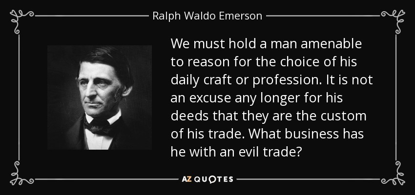 We must hold a man amenable to reason for the choice of his daily craft or profession. It is not an excuse any longer for his deeds that they are the custom of his trade. What business has he with an evil trade? - Ralph Waldo Emerson