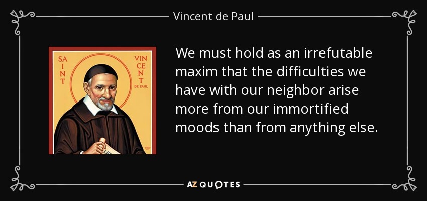 We must hold as an irrefutable maxim that the difficulties we have with our neighbor arise more from our immortified moods than from anything else. - Vincent de Paul