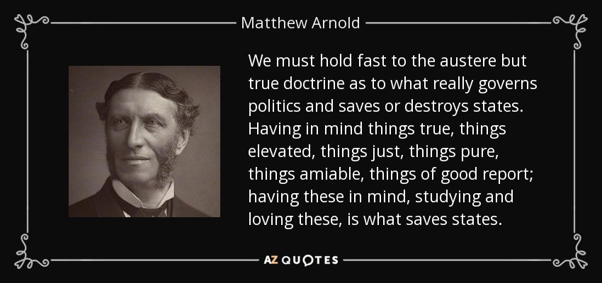 We must hold fast to the austere but true doctrine as to what really governs politics and saves or destroys states. Having in mind things true, things elevated, things just, things pure, things amiable, things of good report; having these in mind, studying and loving these, is what saves states. - Matthew Arnold