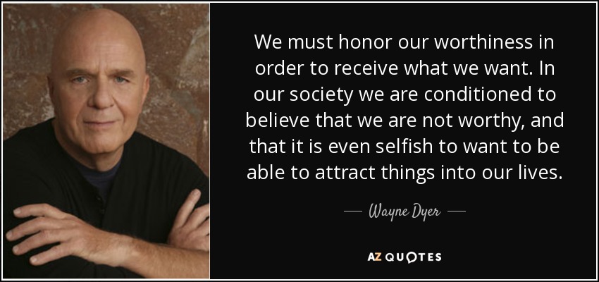 We must honor our worthiness in order to receive what we want. In our society we are conditioned to believe that we are not worthy, and that it is even selfish to want to be able to attract things into our lives. - Wayne Dyer