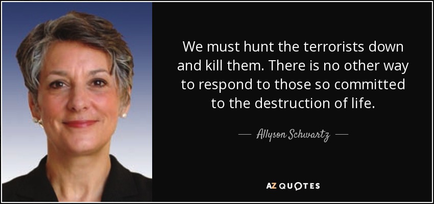 We must hunt the terrorists down and kill them. There is no other way to respond to those so committed to the destruction of life. - Allyson Schwartz