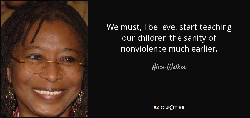 We must, I believe, start teaching our children the sanity of nonviolence much earlier. - Alice Walker