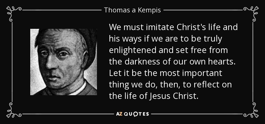 We must imitate Christ's life and his ways if we are to be truly enlightened and set free from the darkness of our own hearts. Let it be the most important thing we do, then, to reflect on the life of Jesus Christ. - Thomas a Kempis