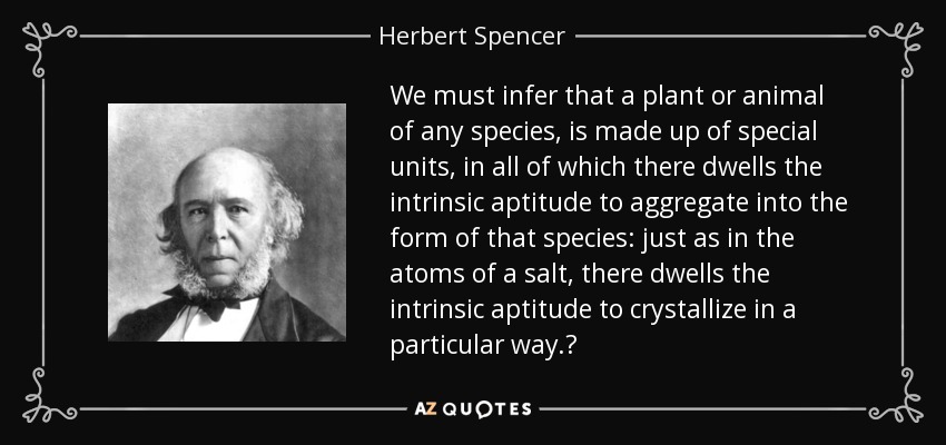 We must infer that a plant or animal of any species, is made up of special units, in all of which there dwells the intrinsic aptitude to aggregate into the form of that species: just as in the atoms of a salt, there dwells the intrinsic aptitude to crystallize in a particular way.‎ - Herbert Spencer