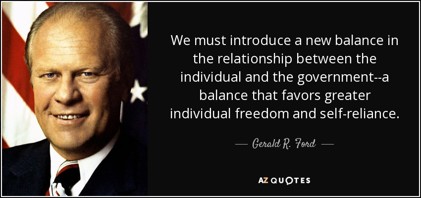 We must introduce a new balance in the relationship between the individual and the government--a balance that favors greater individual freedom and self-reliance. - Gerald R. Ford