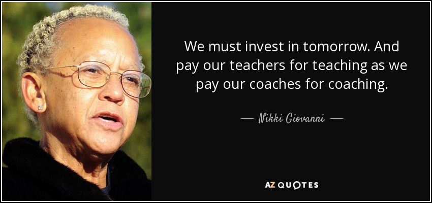 We must invest in tomorrow. And pay our teachers for teaching as we pay our coaches for coaching. - Nikki Giovanni