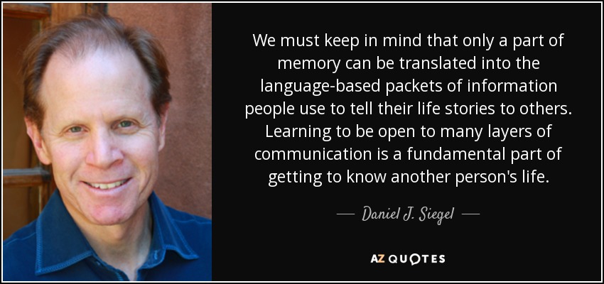 We must keep in mind that only a part of memory can be translated into the language-based packets of information people use to tell their life stories to others. Learning to be open to many layers of communication is a fundamental part of getting to know another person's life. - Daniel J. Siegel