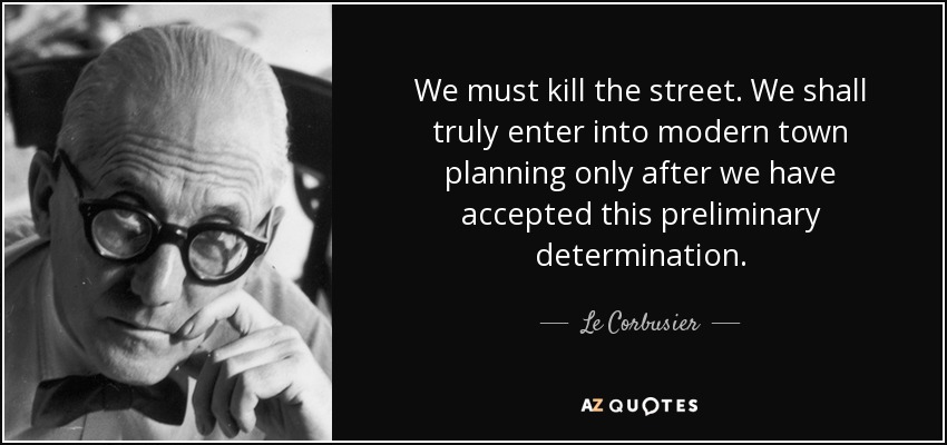 We must kill the street. We shall truly enter into modern town planning only after we have accepted this preliminary determination. - Le Corbusier