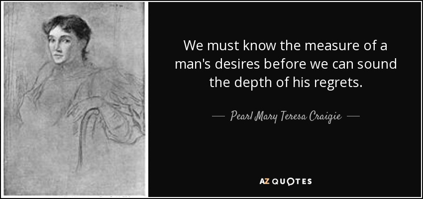 We must know the measure of a man's desires before we can sound the depth of his regrets. - Pearl Mary Teresa Craigie