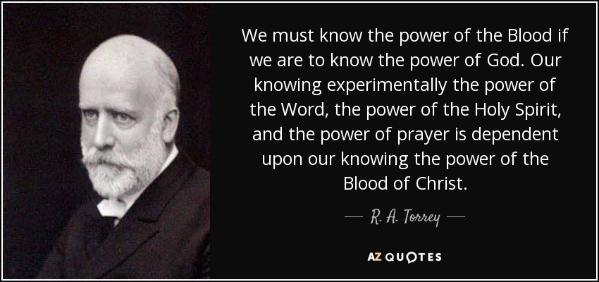 We must know the power of the Blood if we are to know the power of God. Our knowing experimentally the power of the Word, the power of the Holy Spirit, and the power of prayer is dependent upon our knowing the power of the Blood of Christ. - R. A. Torrey