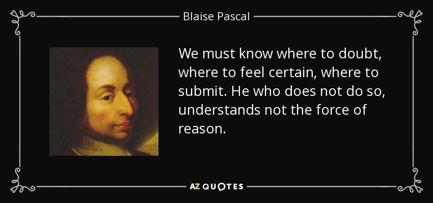 We must know where to doubt, where to feel certain, where to submit. He who does not do so, understands not the force of reason. - Blaise Pascal