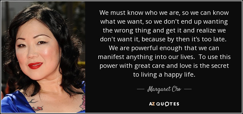 We must know who we are, so we can know what we want, so we don't end up wanting the wrong thing and get it and realize we don't want it, because by then it's too late. We are powerful enough that we can manifest anything into our lives. To use this power with great care and love is the secret to living a happy life. - Margaret Cho