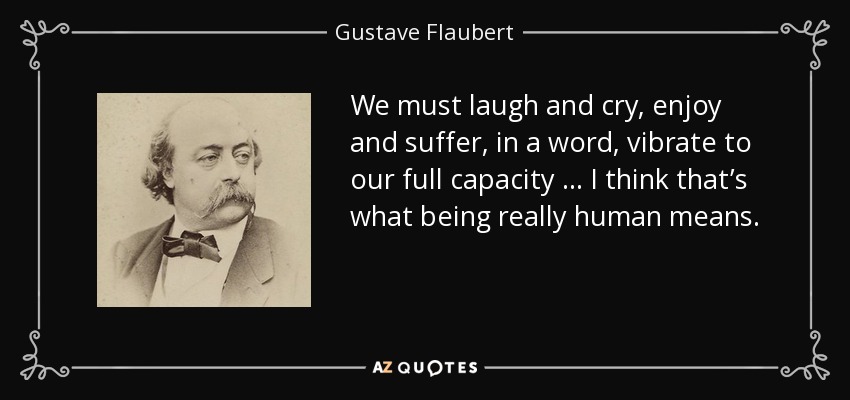 We must laugh and cry, enjoy and suffer, in a word, vibrate to our full capacity … I think that’s what being really human means. - Gustave Flaubert