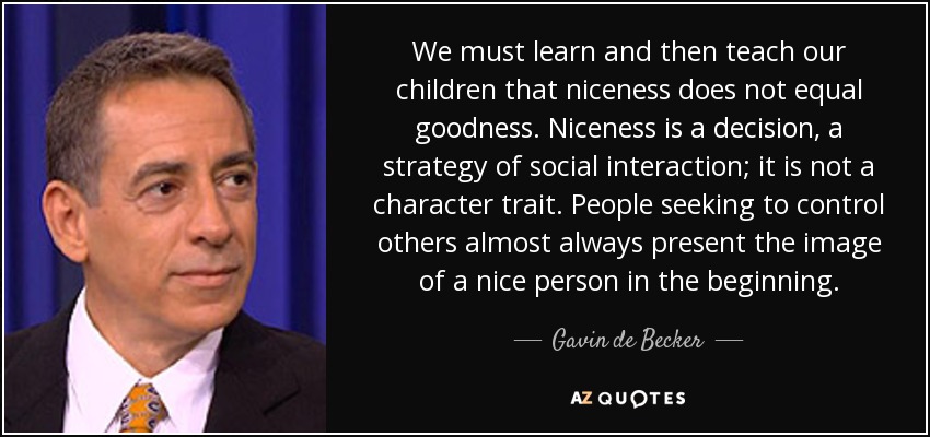 We must learn and then teach our children that niceness does not equal goodness. Niceness is a decision, a strategy of social interaction; it is not a character trait. People seeking to control others almost always present the image of a nice person in the beginning. - Gavin de Becker