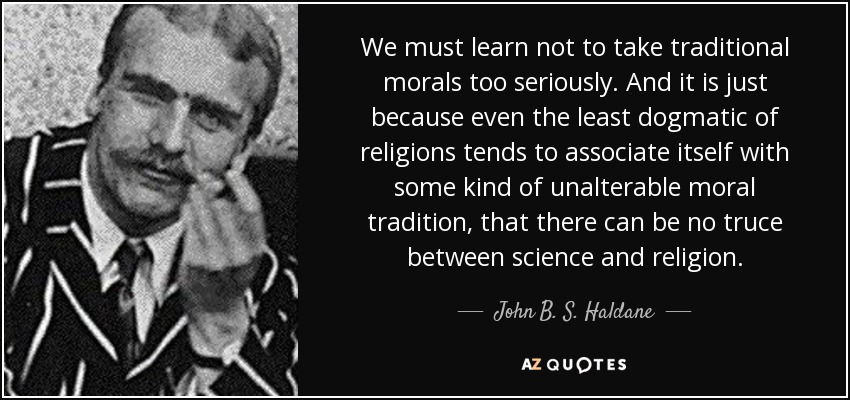 We must learn not to take traditional morals too seriously. And it is just because even the least dogmatic of religions tends to associate itself with some kind of unalterable moral tradition, that there can be no truce between science and religion. - John B. S. Haldane