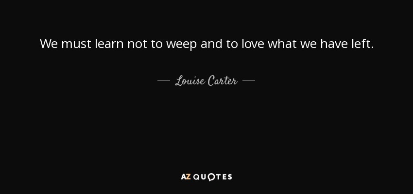 We must learn not to weep and to love what we have left. - Louise Carter