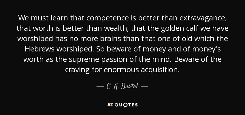 We must learn that competence is better than extravagance, that worth is better than wealth, that the golden calf we have worshiped has no more brains than that one of old which the Hebrews worshiped. So beware of money and of money's worth as the supreme passion of the mind. Beware of the craving for enormous acquisition. - C. A. Bartol
