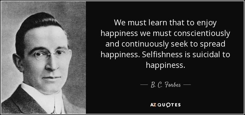 We must learn that to enjoy happiness we must conscientiously and continuously seek to spread happiness. Selfishness is suicidal to happiness. - B. C. Forbes