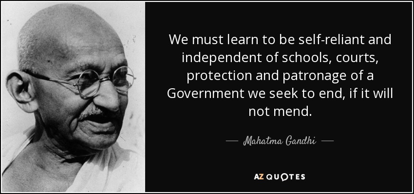 We must learn to be self-reliant and independent of schools, courts, protection and patronage of a Government we seek to end, if it will not mend. - Mahatma Gandhi