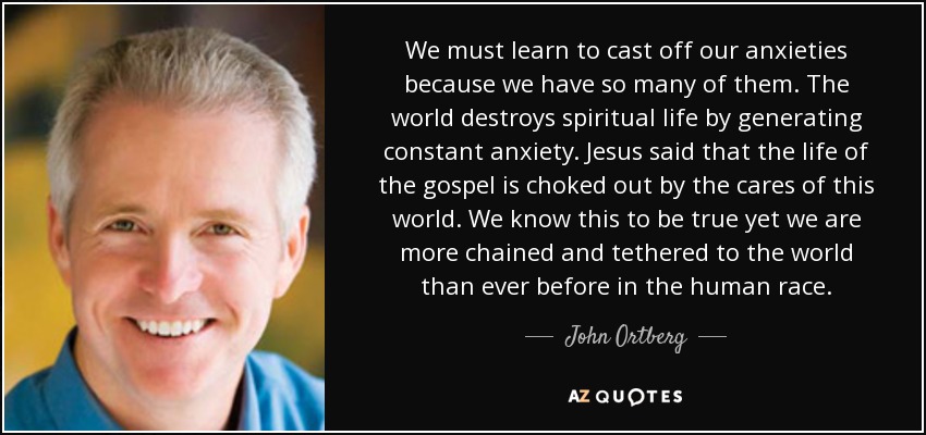 We must learn to cast off our anxieties because we have so many of them. The world destroys spiritual life by generating constant anxiety. Jesus said that the life of the gospel is choked out by the cares of this world. We know this to be true yet we are more chained and tethered to the world than ever before in the human race. - John Ortberg