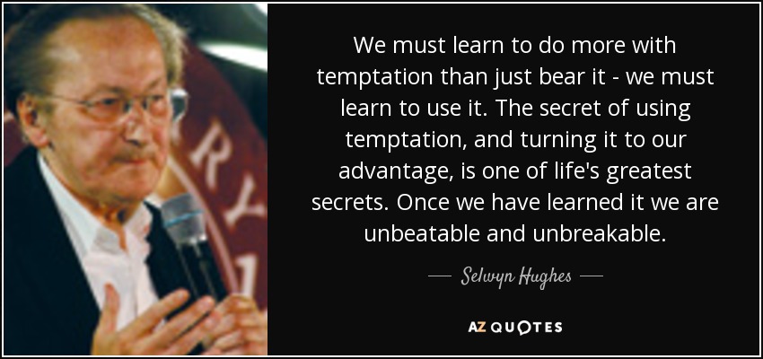 We must learn to do more with temptation than just bear it - we must learn to use it. The secret of using temptation, and turning it to our advantage, is one of life's greatest secrets. Once we have learned it we are unbeatable and unbreakable. - Selwyn Hughes