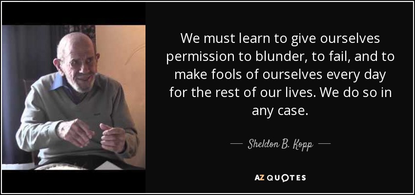 We must learn to give ourselves permission to blunder, to fail, and to make fools of ourselves every day for the rest of our lives. We do so in any case. - Sheldon B. Kopp