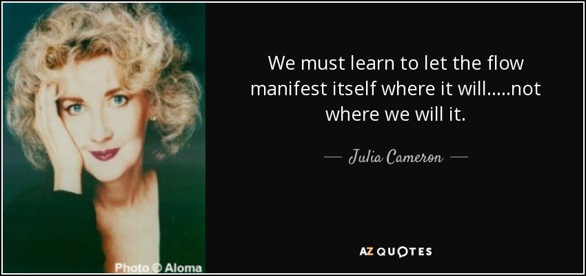 We must learn to let the flow manifest itself where it will.....not where we will it. - Julia Cameron