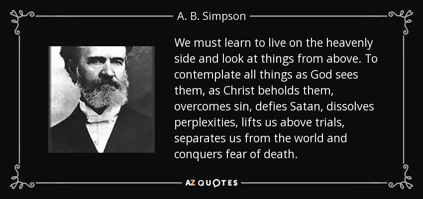 We must learn to live on the heavenly side and look at things from above. To contemplate all things as God sees them, as Christ beholds them, overcomes sin, defies Satan, dissolves perplexities, lifts us above trials, separates us from the world and conquers fear of death. - A. B. Simpson
