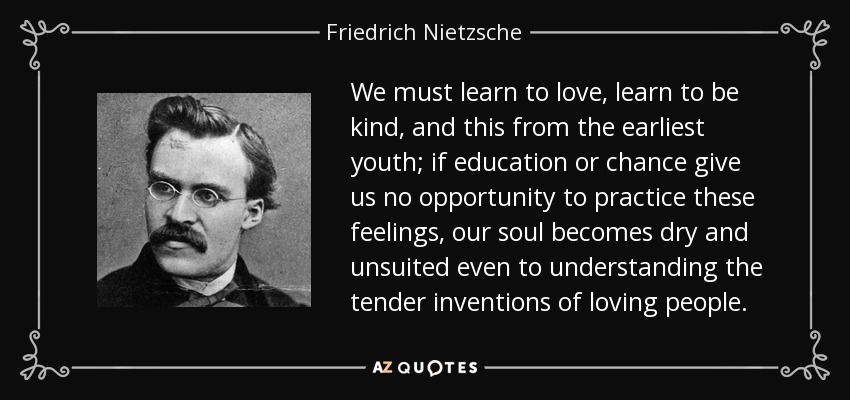 We must learn to love, learn to be kind, and this from the earliest youth; if education or chance give us no opportunity to practice these feelings, our soul becomes dry and unsuited even to understanding the tender inventions of loving people. - Friedrich Nietzsche