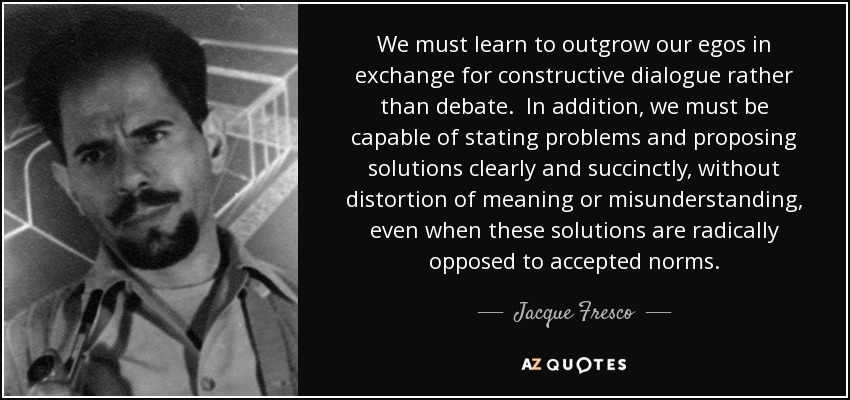 We must learn to outgrow our egos in exchange for constructive dialogue rather than debate. In addition, we must be capable of stating problems and proposing solutions clearly and succinctly, without distortion of meaning or misunderstanding, even when these solutions are radically opposed to accepted norms. - Jacque Fresco