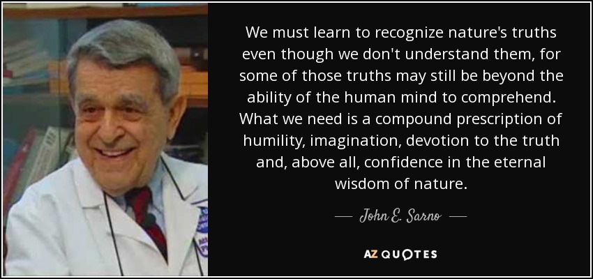 We must learn to recognize nature's truths even though we don't understand them, for some of those truths may still be beyond the ability of the human mind to comprehend. What we need is a compound prescription of humility, imagination, devotion to the truth and, above all, confidence in the eternal wisdom of nature. - John E. Sarno