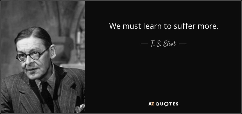 We must learn to suffer more. - T. S. Eliot