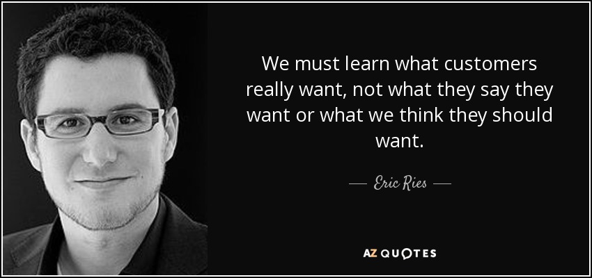 We must learn what customers really want, not what they say they want or what we think they should want. - Eric Ries