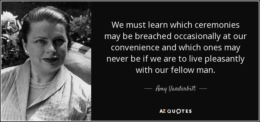 We must learn which ceremonies may be breached occasionally at our convenience and which ones may never be if we are to live pleasantly with our fellow man. - Amy Vanderbilt