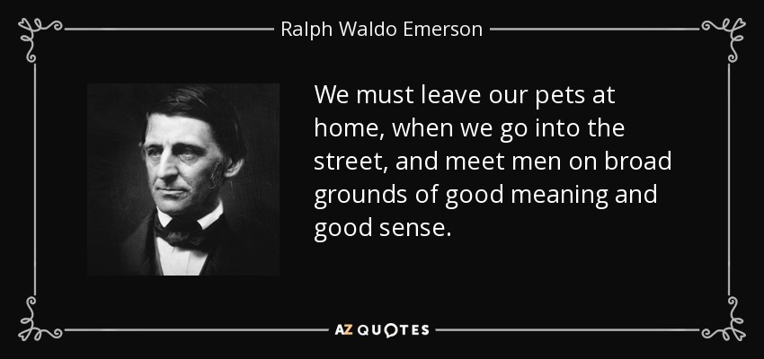 We must leave our pets at home, when we go into the street, and meet men on broad grounds of good meaning and good sense. - Ralph Waldo Emerson