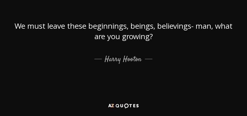 We must leave these beginnings, beings, believings- man, what are you growing? - Harry Hooton