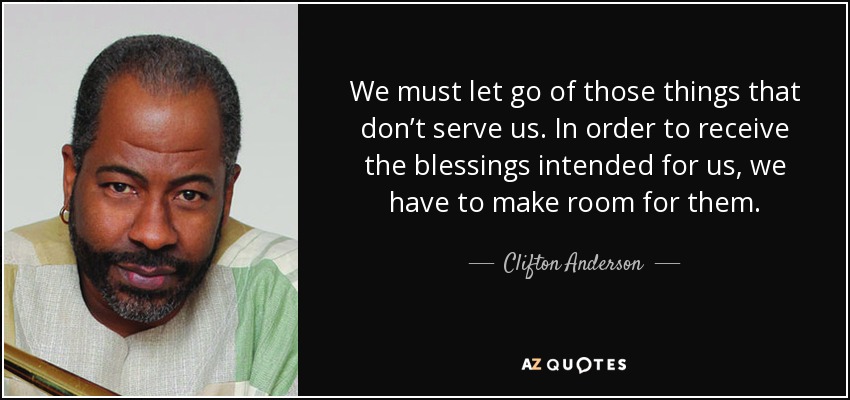 We must let go of those things that don’t serve us. In order to receive the blessings intended for us, we have to make room for them. - Clifton Anderson