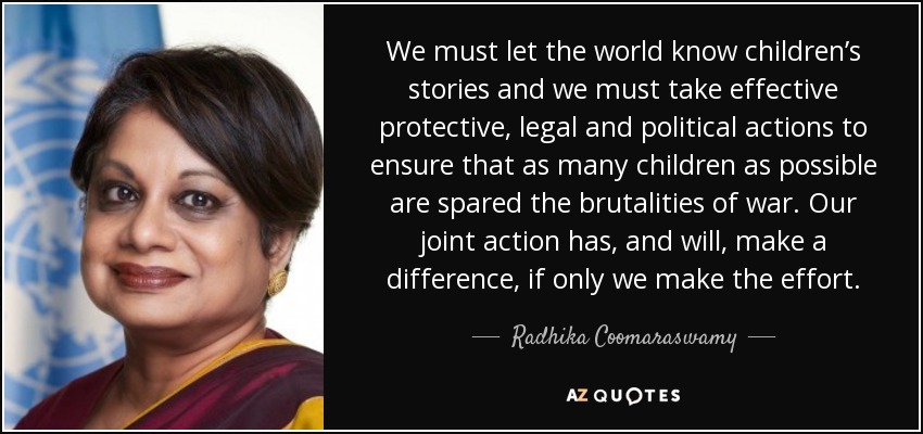 We must let the world know children’s stories and we must take effective protective, legal and political actions to ensure that as many children as possible are spared the brutalities of war. Our joint action has, and will, make a difference, if only we make the effort. - Radhika Coomaraswamy
