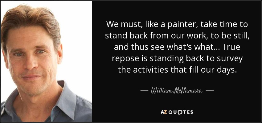 We must, like a painter, take time to stand back from our work, to be still, and thus see what's what. . . True repose is standing back to survey the activities that fill our days. - William McNamara